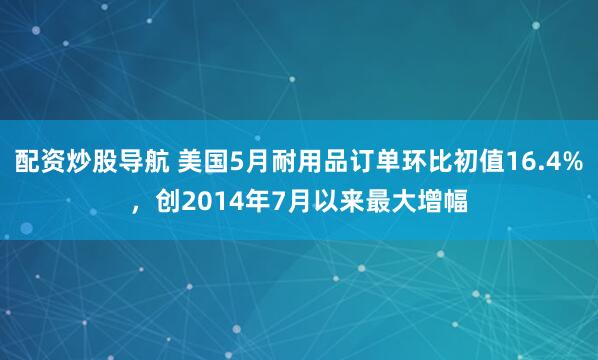 配资炒股导航 美国5月耐用品订单环比初值16.4%，创2014年7月以来最大增幅