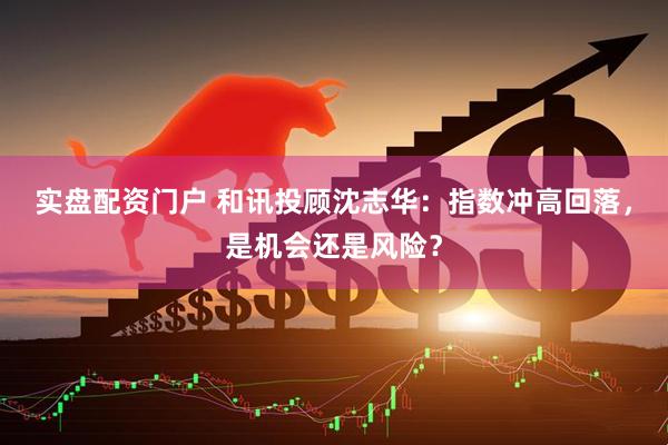 实盘配资门户 和讯投顾沈志华：指数冲高回落，是机会还是风险？