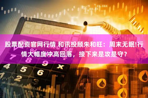 股票配资官网行情 和讯投顾朱和旺：周末无眠!行情大幅度冲高回落，接下来是攻是守？
