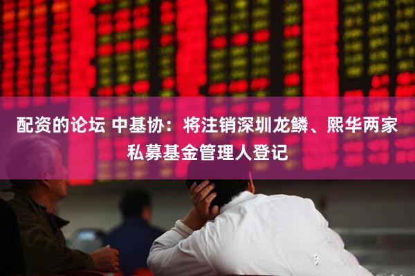 配资的论坛 中基协：将注销深圳龙鳞、熙华两家私募基金管理人登记