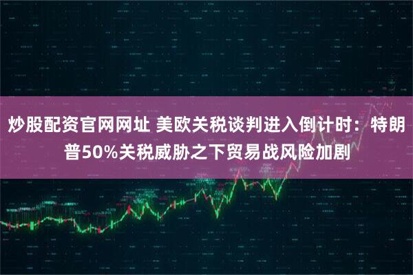 炒股配资官网网址 美欧关税谈判进入倒计时：特朗普50%关税威胁之下贸易战风险加剧