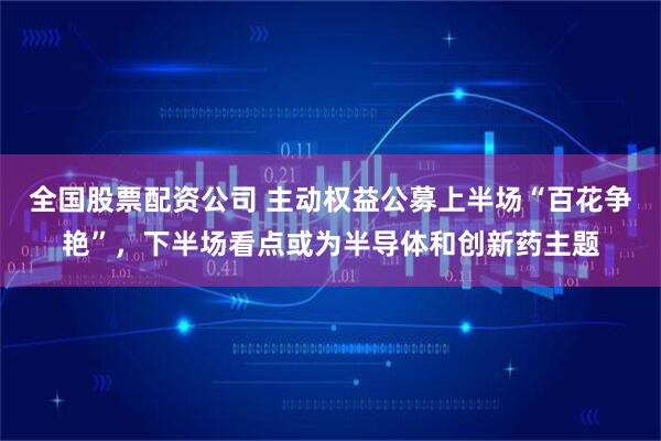 全国股票配资公司 主动权益公募上半场“百花争艳”，下半场看点或为半导体和创新药主题