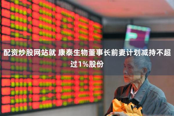 配资炒股网站就 康泰生物董事长前妻计划减持不超过1%股份