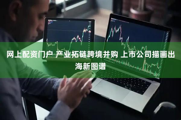 网上配资门户 产业拓链跨境并购 上市公司描画出海新图谱