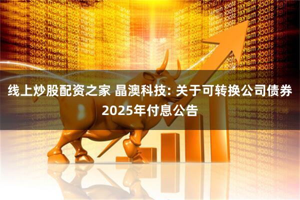 线上炒股配资之家 晶澳科技: 关于可转换公司债券2025年付息公告