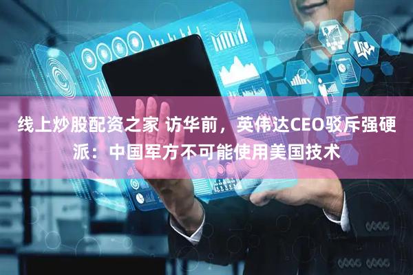 线上炒股配资之家 访华前，英伟达CEO驳斥强硬派：中国军方不可能使用美国技术
