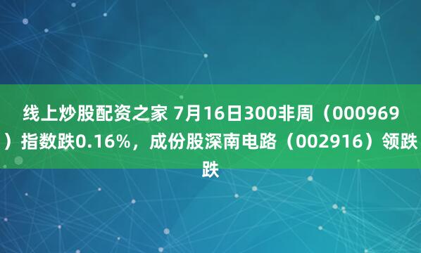 线上炒股配资之家 7月16日300非周（000969）指数跌0.16%，成份股深南电路（002916）领跌