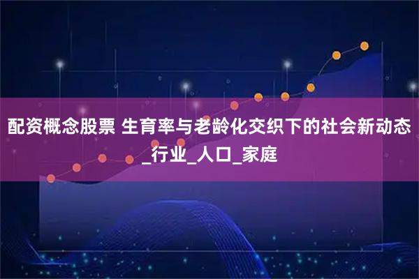 配资概念股票 生育率与老龄化交织下的社会新动态_行业_人口_家庭