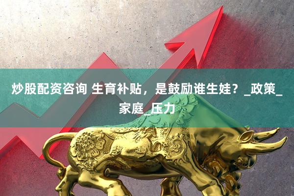 炒股配资咨询 生育补贴，是鼓励谁生娃？_政策_家庭_压力