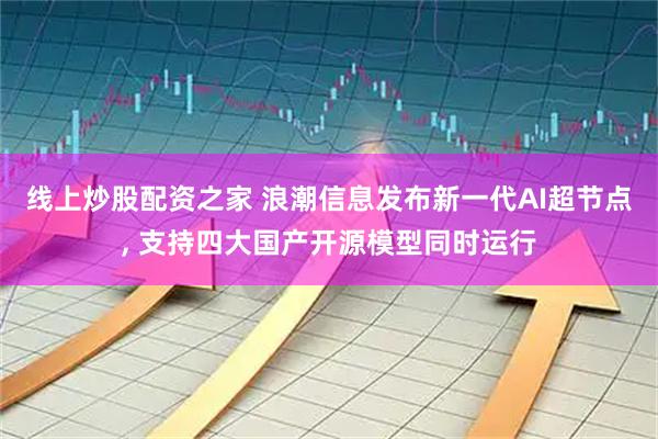 线上炒股配资之家 浪潮信息发布新一代AI超节点, 支持四大国产开源模型同时运行