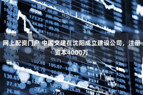网上配资门户 中国交建在沈阳成立建设公司，注册资本4000万