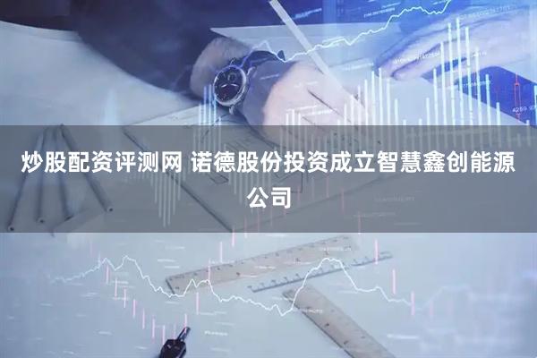炒股配资评测网 诺德股份投资成立智慧鑫创能源公司