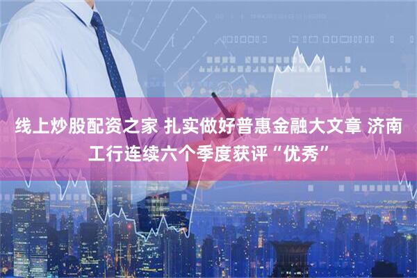 线上炒股配资之家 扎实做好普惠金融大文章 济南工行连续六个季度获评“优秀”