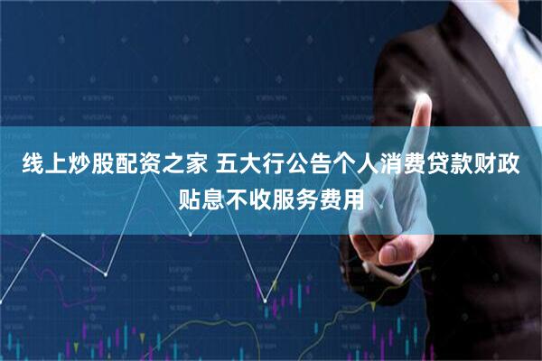 线上炒股配资之家 五大行公告个人消费贷款财政贴息不收服务费用