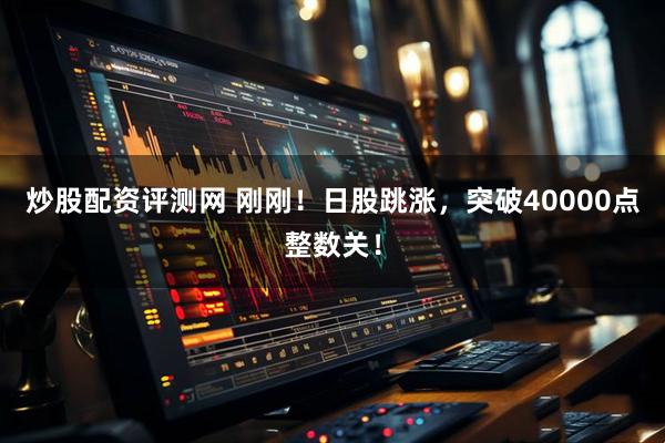 炒股配资评测网 刚刚！日股跳涨，突破40000点整数关！