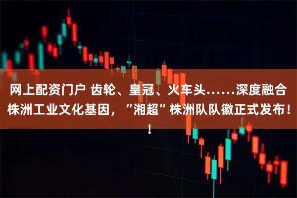 网上配资门户 齿轮、皇冠、火车头……深度融合株洲工业文化基因，“湘超”株洲队队徽正式发布！