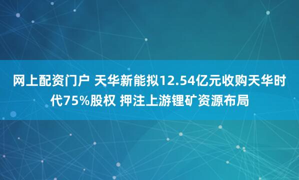 网上配资门户 天华新能拟12.54亿元收购天华时代75%股权 押注上游锂矿资源布局