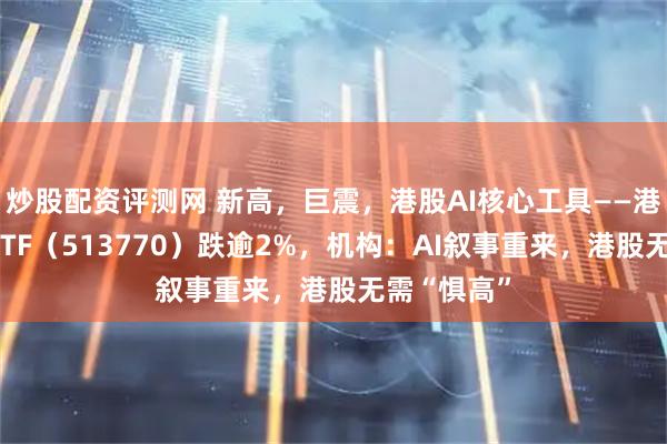 炒股配资评测网 新高，巨震，港股AI核心工具——港股互联网ETF（513770）跌逾2%，机构：AI叙事重来，港股无需“惧高”