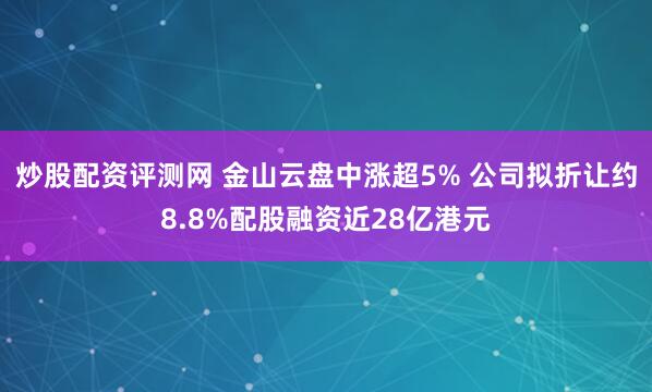 炒股配资评测网 金山云盘中涨超5% 公司拟折让约8.8%配股融资近28亿港元
