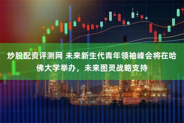 炒股配资评测网 未来新生代青年领袖峰会将在哈佛大学举办，未来图灵战略支持