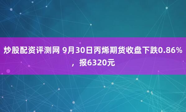 炒股配资评测网 9月30日丙烯期货收盘下跌0.86%，报6320元