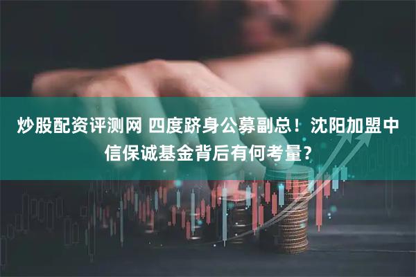 炒股配资评测网 四度跻身公募副总！沈阳加盟中信保诚基金背后有何考量？