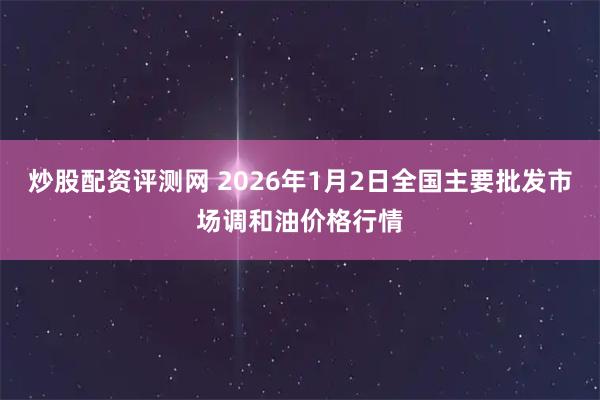 炒股配资评测网 2026年1月2日全国主要批发市场调和油价格行情