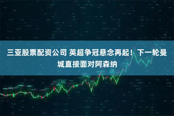 三亚股票配资公司 英超争冠悬念再起！下一轮曼城直接面对阿森纳