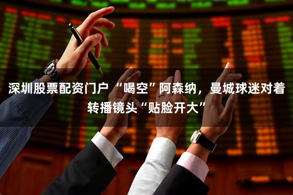 深圳股票配资门户 “喝空”阿森纳，曼城球迷对着转播镜头“贴脸开大”