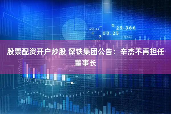 股票配资开户炒股 深铁集团公告：辛杰不再担任董事长