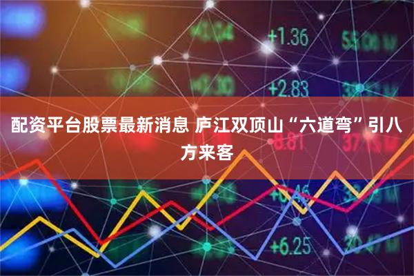 配资平台股票最新消息 庐江双顶山“六道弯”引八方来客