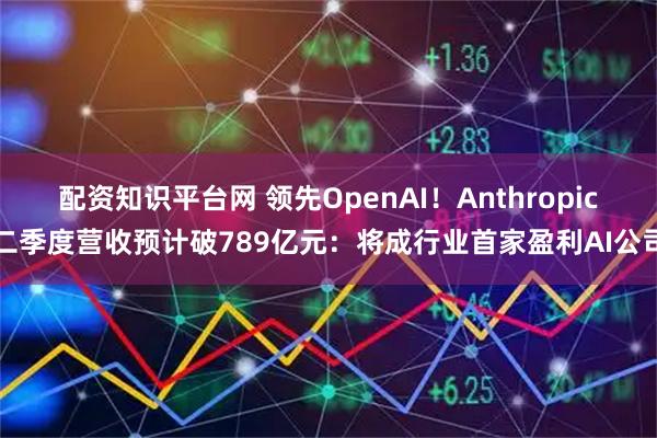 配资知识平台网 领先OpenAI！Anthropic二季度营收预计破789亿元：将成行业首家盈利AI公司