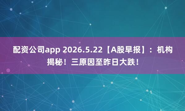 配资公司app 2026.5.22【A股早报】：机构揭秘！三原因至昨日大跌！