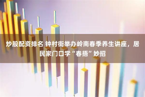 炒股配资排名 钟村街举办岭南春季养生讲座，居民家门口学“春捂”妙招