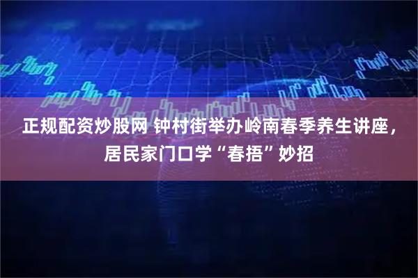 正规配资炒股网 钟村街举办岭南春季养生讲座，居民家门口学“春捂”妙招