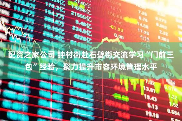 配资之家公司 钟村街赴石壁街交流学习“门前三包”经验，聚力提升市容环境管理水平
