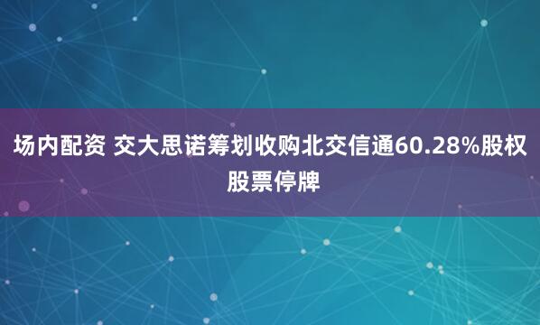 场内配资 交大思诺筹划收购北交信通60.28%股权 股票停牌