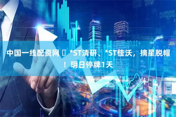 中国一线配资网 ​*ST清研、*ST佳沃，摘星脱帽！明日停牌1天