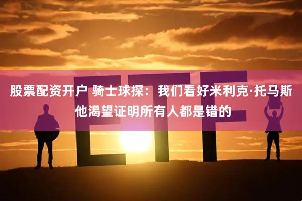 股票配资开户 骑士球探：我们看好米利克·托马斯 他渴望证明所有人都是错的