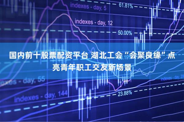 国内前十股票配资平台 湖北工会“会聚良缘”点亮青年职工交友新场景