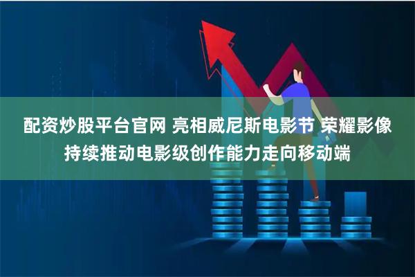 配资炒股平台官网 亮相威尼斯电影节 荣耀影像持续推动电影级创作能力走向移动端