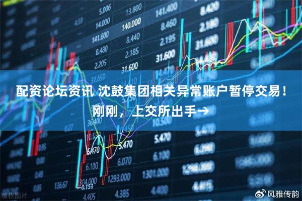 配资论坛资讯 沈鼓集团相关异常账户暂停交易！刚刚，上交所出手→