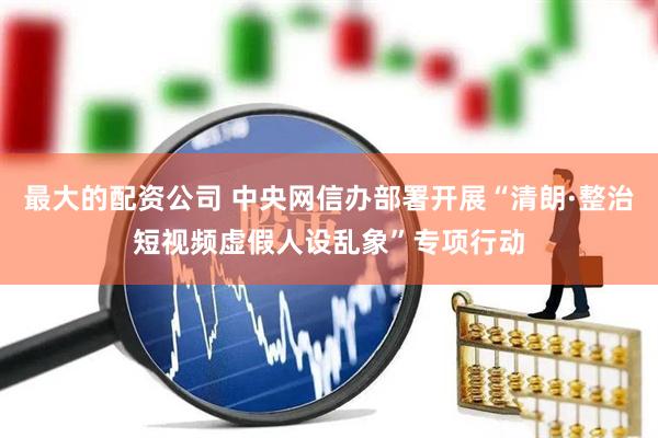 最大的配资公司 中央网信办部署开展“清朗·整治短视频虚假人设乱象”专项行动