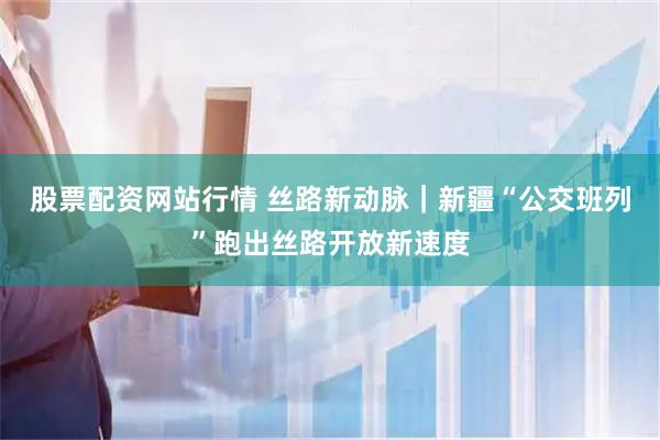 股票配资网站行情 丝路新动脉|新疆“公交班列”跑出丝路开放新速度
